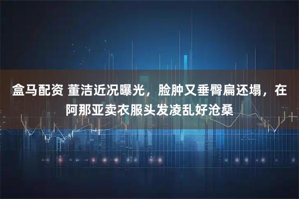 盒马配资 董洁近况曝光，脸肿又垂臀扁还塌，在阿那亚卖衣服头发凌乱好沧桑