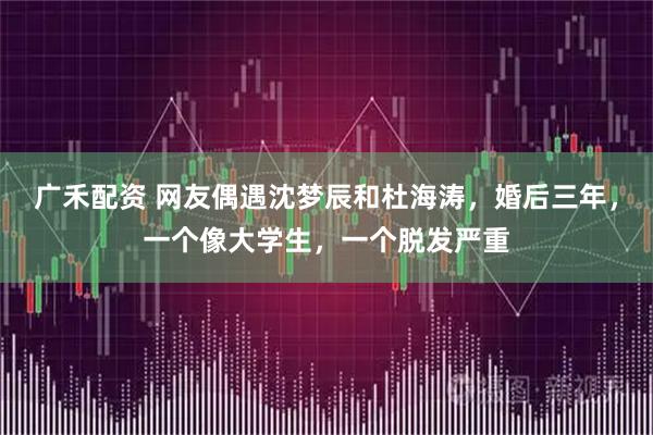 广禾配资 网友偶遇沈梦辰和杜海涛，婚后三年，一个像大学生，一个脱发严重