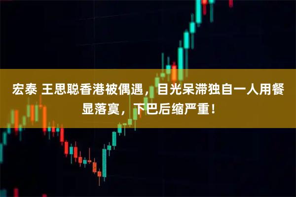 宏泰 王思聪香港被偶遇，目光呆滞独自一人用餐显落寞，下巴后缩严重！