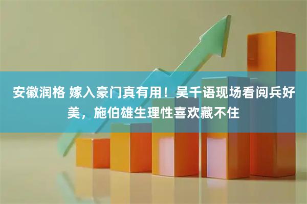 安徽润格 嫁入豪门真有用！吴千语现场看阅兵好美，施伯雄生理性喜欢藏不住