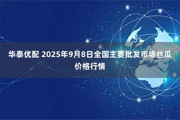 华泰优配 2025年9月8日全国主要批发市场丝瓜价格行情