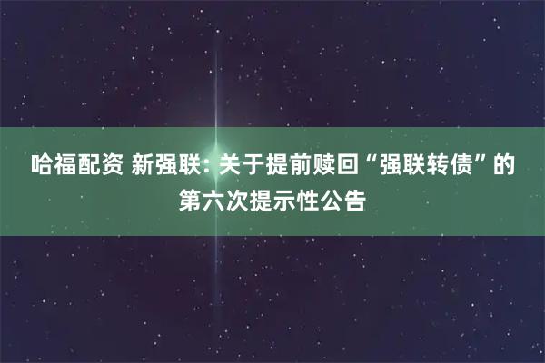 哈福配资 新强联: 关于提前赎回“强联转债”的第六次提示性公告