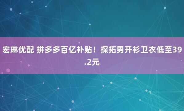 宏琳优配 拼多多百亿补贴！探拓男开衫卫衣低至39.2元