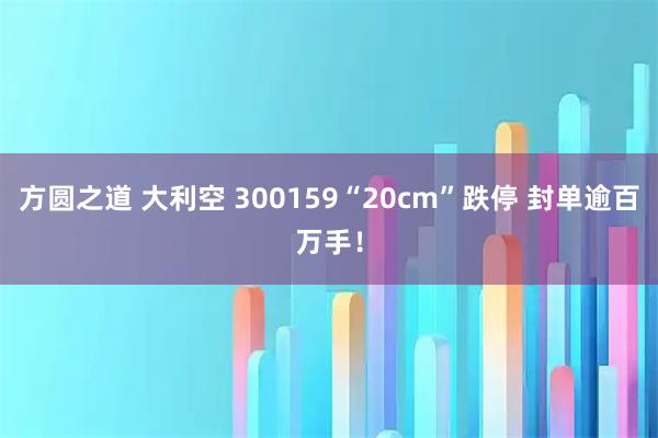 方圆之道 大利空 300159“20cm”跌停 封单逾百万手！