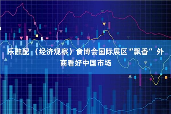 乐融配 （经济观察）食博会国际展区“飘香” 外商看好中国市场