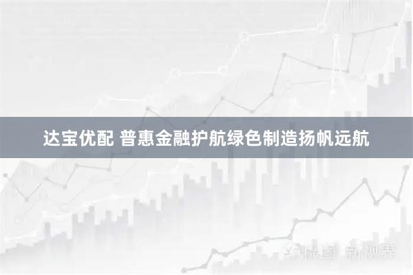 达宝优配 普惠金融护航绿色制造扬帆远航
