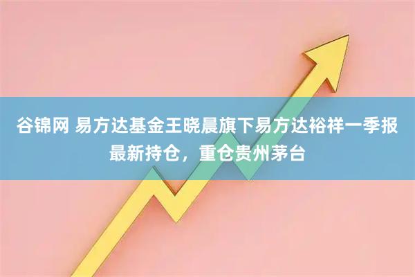 谷锦网 易方达基金王晓晨旗下易方达裕祥一季报最新持仓，重仓贵州茅台