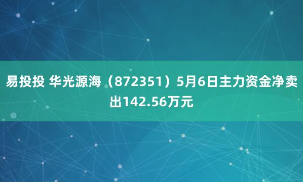 易投投 华光源海（872351）5月6日主力资金净卖出142.56万元