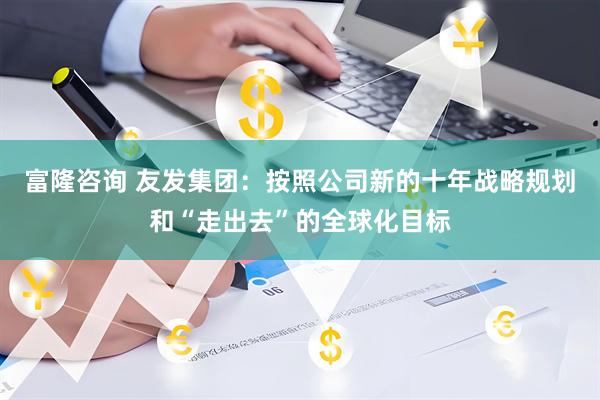 富隆咨询 友发集团：按照公司新的十年战略规划和“走出去”的全球化目标