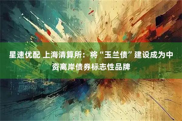星速优配 上海清算所：将“玉兰债”建设成为中资离岸债券标志性品牌