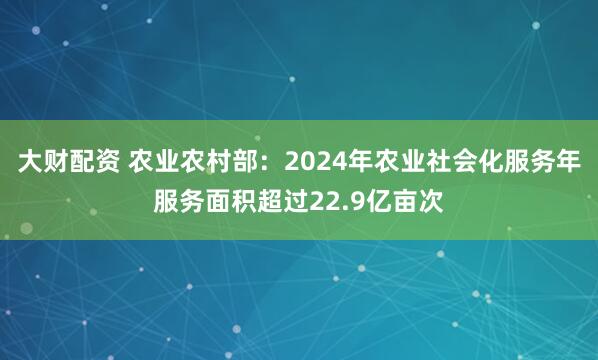 大财配资 农业农村部：2024年农业社会化服务年服务面积超过22.9亿亩次