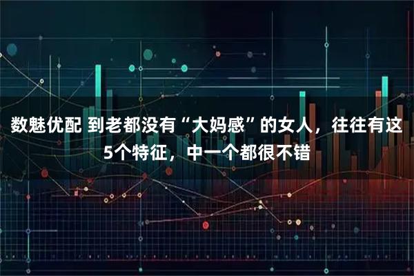 数魅优配 到老都没有“大妈感”的女人，往往有这5个特征，中一个都很不错
