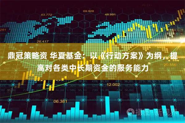 鼎冠策略资 华夏基金：以《行动方案》为纲，提高对各类中长期资金的服务能力