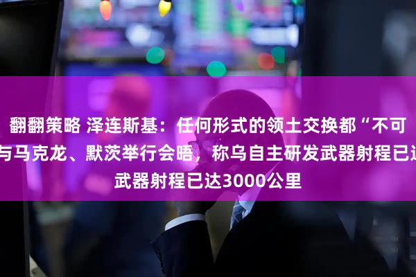 翻翻策略 泽连斯基：任何形式的领土交换都“不可接受”！他与马克龙、默茨举行会晤，称乌自主研发武器射程已达3000公里