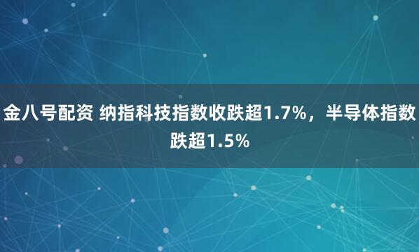 金八号配资 纳指科技指数收跌超1.7%，半导体指数跌超1.5%