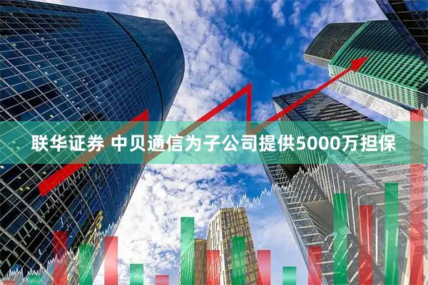 联华证券 中贝通信为子公司提供5000万担保
