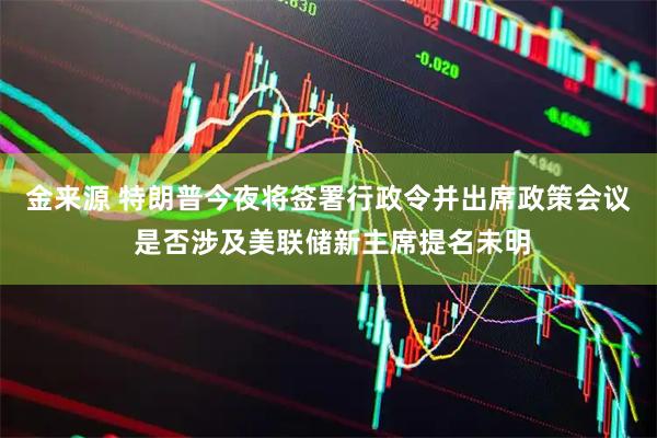 金来源 特朗普今夜将签署行政令并出席政策会议 是否涉及美联储新主席提名未明