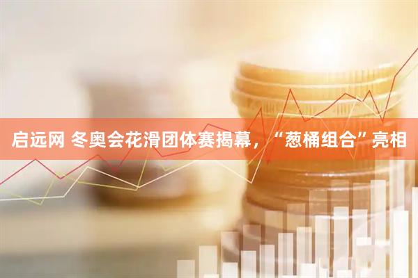 启远网 冬奥会花滑团体赛揭幕，“葱桶组合”亮相