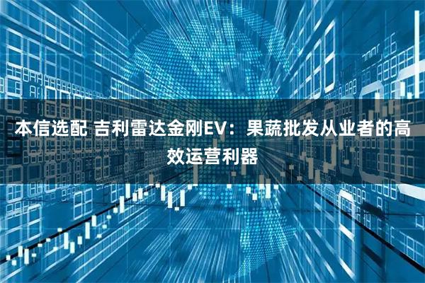 本信选配 吉利雷达金刚EV：果蔬批发从业者的高效运营利器
