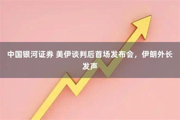 中国银河证券 美伊谈判后首场发布会，伊朗外长发声