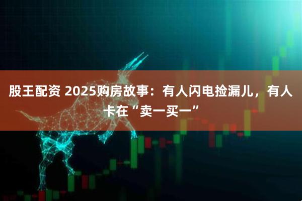 股王配资 2025购房故事：有人闪电捡漏儿，有人卡在“卖一买一”
