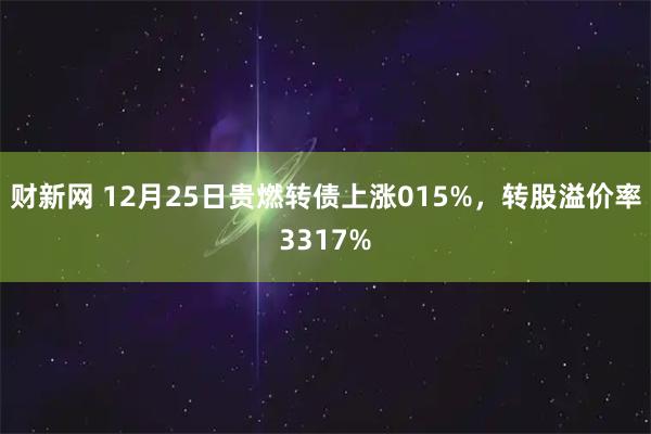 财新网 12月25日贵燃转债上涨015%，转股溢价率3317%
