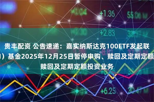贵丰配资 公告速递：嘉实纳斯达克100ETF发起联接（QDII）基金2025年12月25日暂停申购、赎回及定期定额投资业务