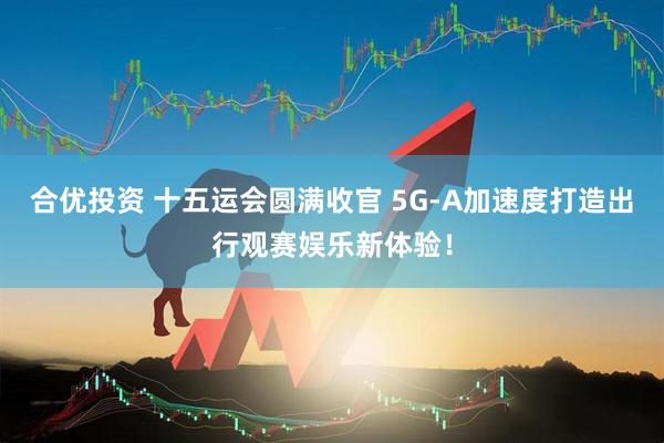 合优投资 十五运会圆满收官 5G-A加速度打造出行观赛娱乐新体验！