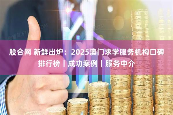 股合网 新鲜出炉：2025澳门求学服务机构口碑排行榜｜成功案例｜服务中介