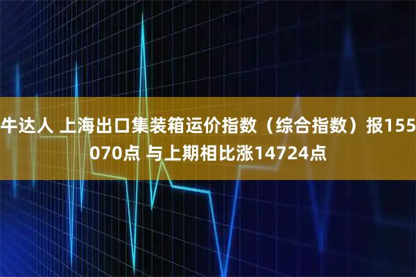 牛达人 上海出口集装箱运价指数（综合指数）报155070点 与上期相比涨14724点