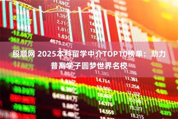 股顺网 2025本科留学中介TOP10榜单：助力普高学子圆梦世界名校