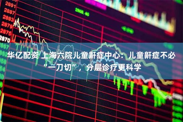 华亿配资 上海六院儿童鼾症中心：儿童鼾症不必“一刀切”，分层诊疗更科学