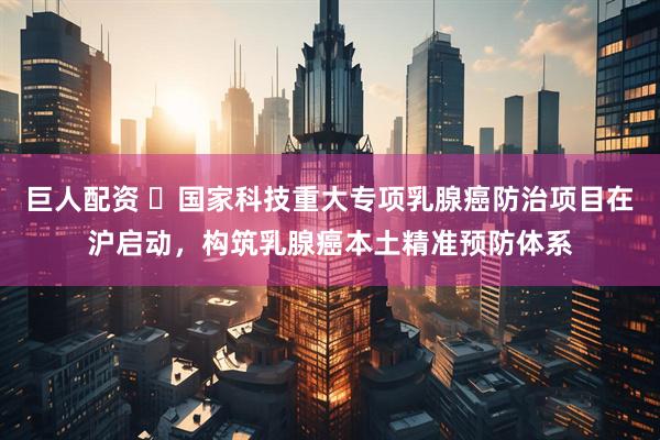 巨人配资 ​国家科技重大专项乳腺癌防治项目在沪启动，构筑乳腺癌本土精准预防体系