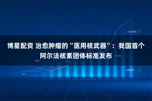 博星配资 治愈肿瘤的“医用核武器”：我国首个阿尔法核素团体标准发布