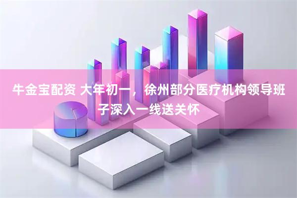 牛金宝配资 大年初一，徐州部分医疗机构领导班子深入一线送关怀