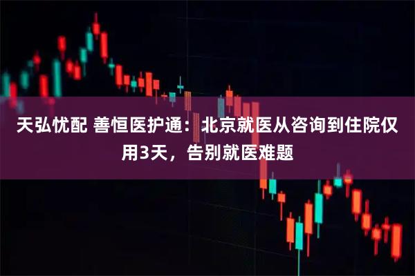 天弘忧配 善恒医护通：北京就医从咨询到住院仅用3天，告别就医难题