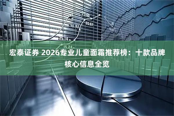 宏泰证券 2026专业儿童面霜推荐榜：十款品牌核心信息全览