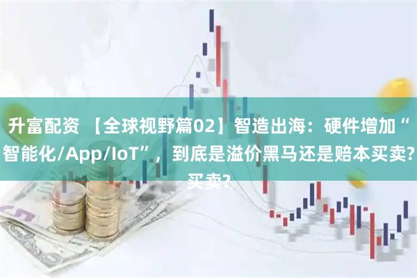 升富配资 【全球视野篇02】智造出海:硬件增加“智能化/App/IoT”,到底是溢价黑马还是赔本买卖?