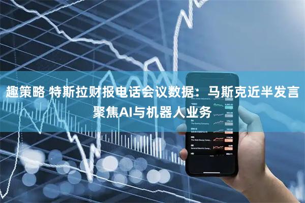 趣策略 特斯拉财报电话会议数据：马斯克近半发言聚焦AI与机器人业务